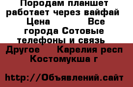 Породам планшет работает через вайфай › Цена ­ 5 000 - Все города Сотовые телефоны и связь » Другое   . Карелия респ.,Костомукша г.